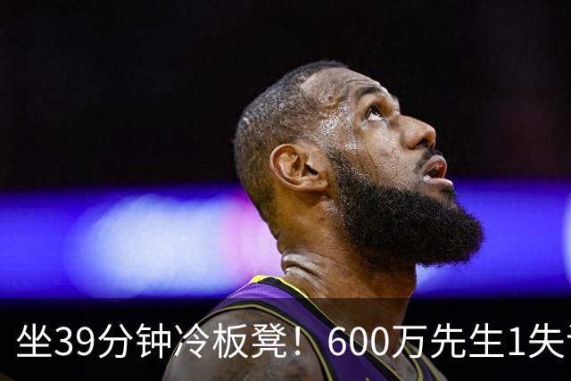 坐39分钟冷板凳！600万先生1失误1被盖1犯规，1分钟填满负面数据栏